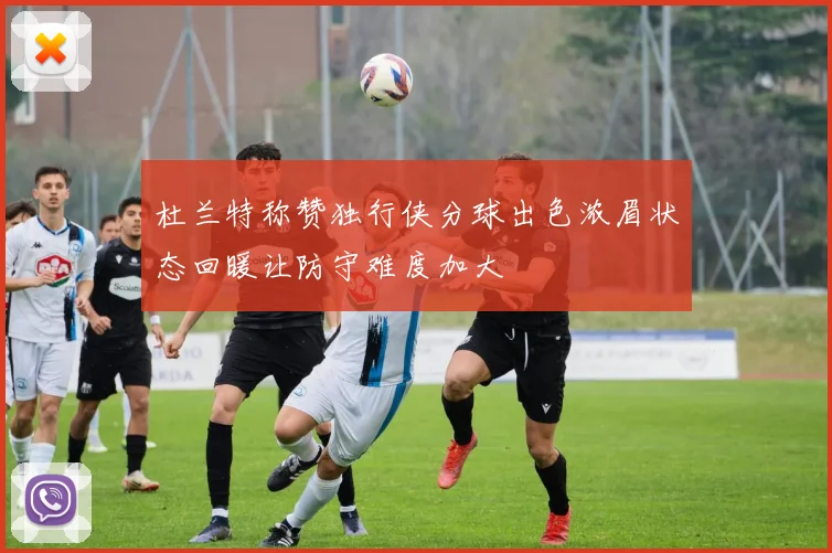 杜兰特称赞独行侠分球出色浓眉状态回暖让防守难度加大