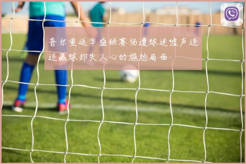 普尔重返华盛顿赛场遭球迷嘘声连连赢球却失人心的尴尬局面