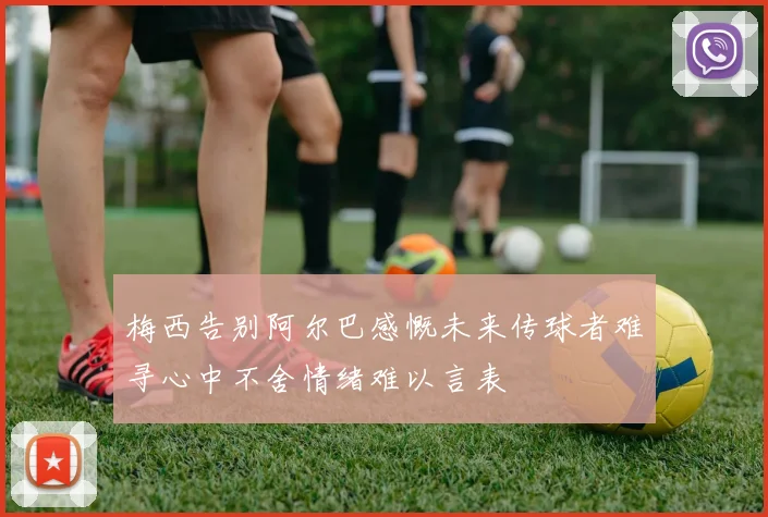 梅西告别阿尔巴感慨未来传球者难寻心中不舍情绪难以言表