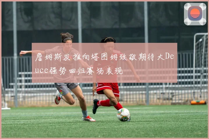詹姆斯发推向塔图姆致敬期待大Deuce强势回归赛场表现