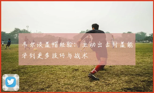 韦尔谈盖帽经验：主动出击封盖能学到更多技巧与战术