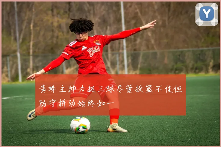 黄蜂主帅力挺三球尽管投篮不佳但防守拼劲始终如一