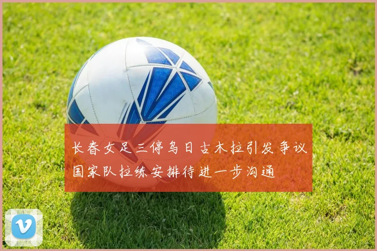 长春女足三停乌日古木拉引发争议国家队拉练安排待进一步沟通