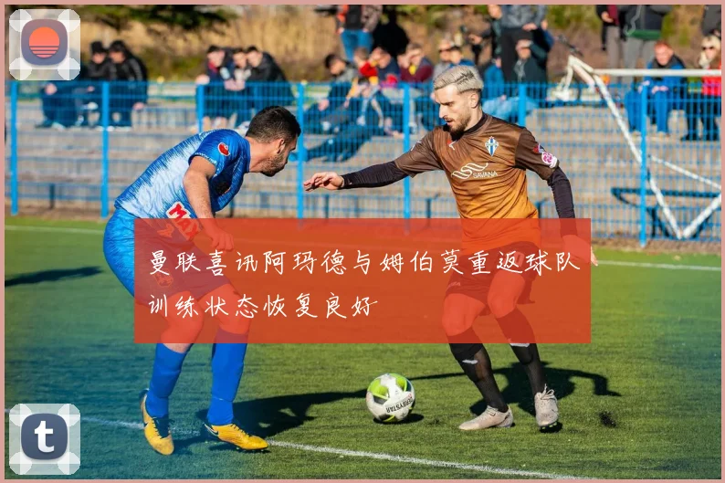 曼联喜讯阿玛德与姆伯莫重返球队训练状态恢复良好
