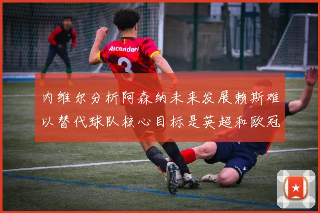 内维尔分析阿森纳未来发展赖斯难以替代球队核心目标是英超和欧冠