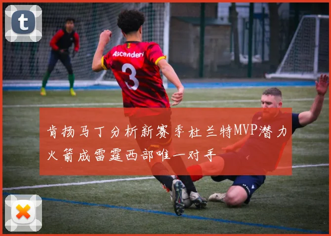 肯扬马丁分析新赛季杜兰特MVP潜力火箭成雷霆西部唯一对手