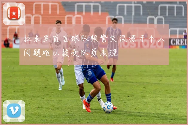拉米罗直言球队频繁失误源于个人问题难以接受队员表现