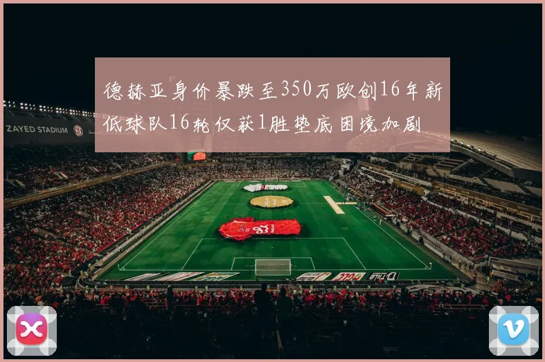 德赫亚身价暴跌至350万欧创16年新低球队16轮仅获1胜垫底困境加剧