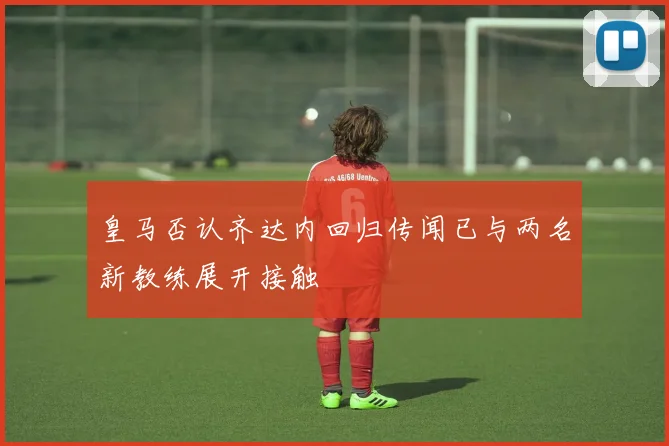 皇马否认齐达内回归传闻已与两名新教练展开接触