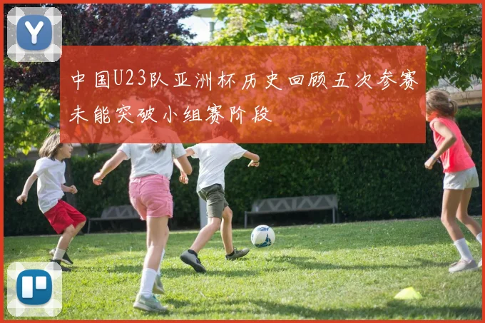 中国U23队亚洲杯历史回顾五次参赛未能突破小组赛阶段