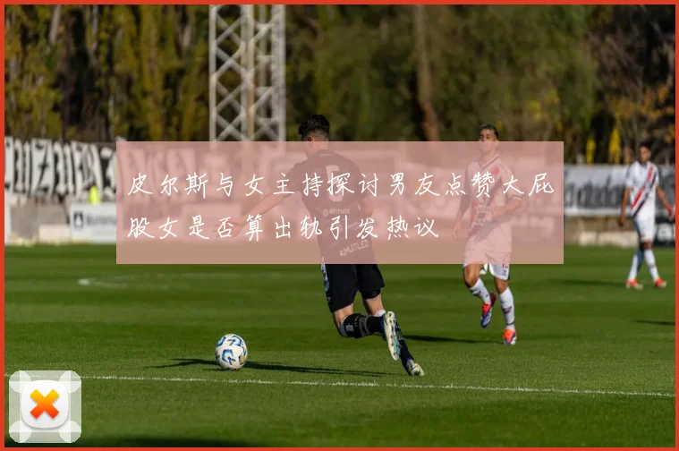 皮尔斯与女主持探讨男友点赞大屁股女是否算出轨引发热议