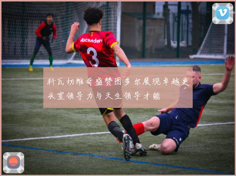 科瓦切维奇盛赞图多尔展现卓越更衣室领导力与天生领导才能