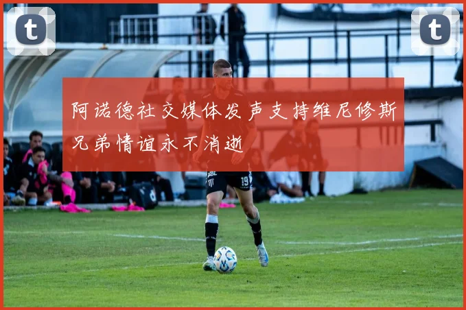 阿诺德社交媒体发声支持维尼修斯兄弟情谊永不消逝