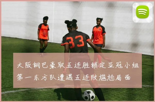 大阪钢巴豪取五连胜锁定亚冠小组第一东方队遭遇五连败尴尬局面