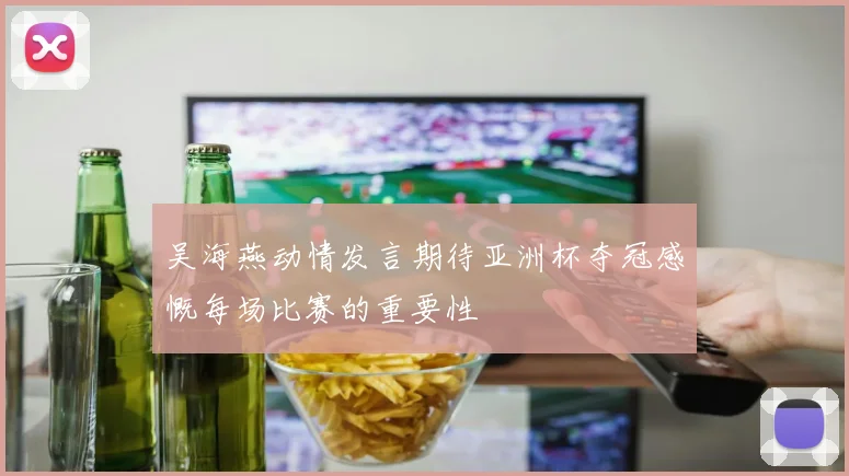 吴海燕动情发言期待亚洲杯夺冠感慨每场比赛的重要性