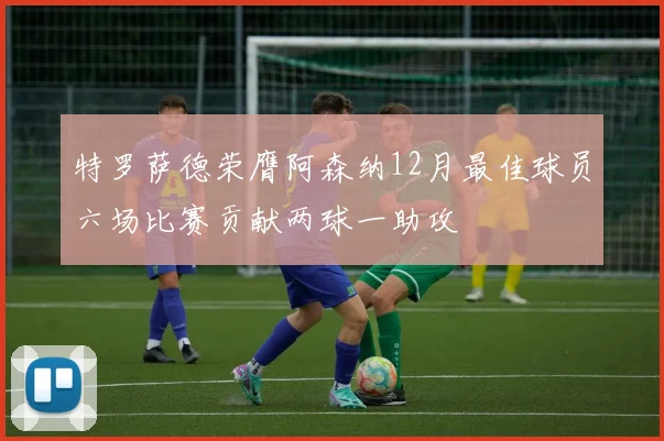 特罗萨德荣膺阿森纳12月最佳球员六场比赛贡献两球一助攻