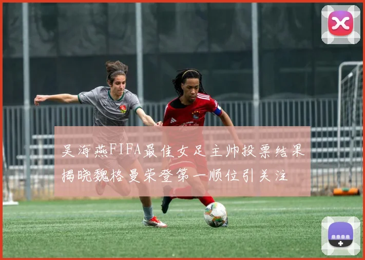 吴海燕FIFA最佳女足主帅投票结果揭晓魏格曼荣登第一顺位引关注