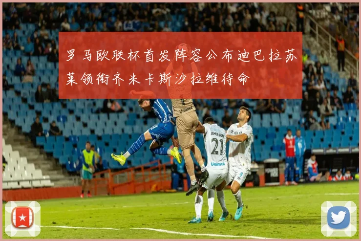 罗马欧联杯首发阵容公布迪巴拉苏莱领衔齐米卡斯沙拉维待命