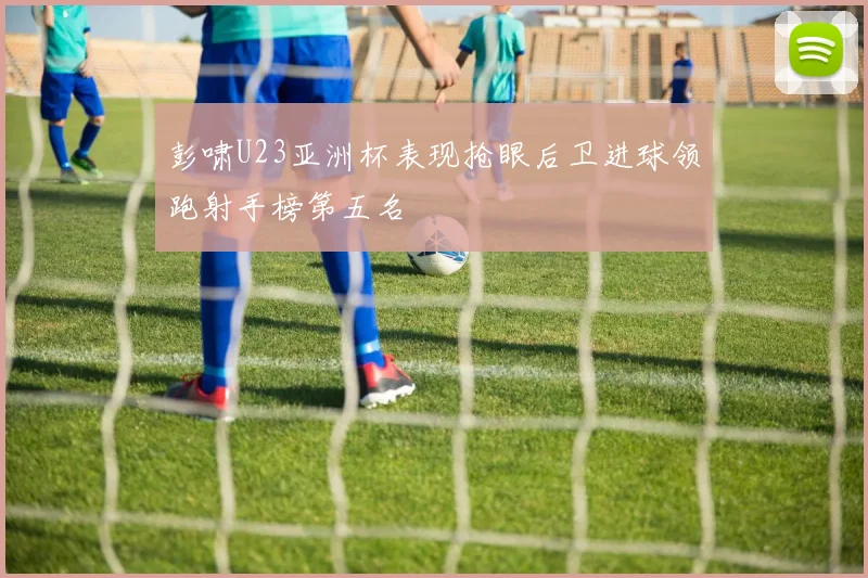 彭啸U23亚洲杯表现抢眼后卫进球领跑射手榜第五名