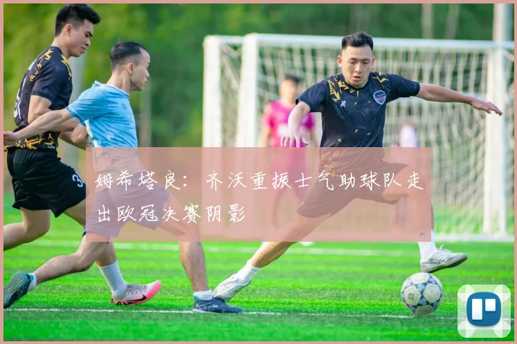 姆希塔良：齐沃重振士气助球队走出欧冠决赛阴影