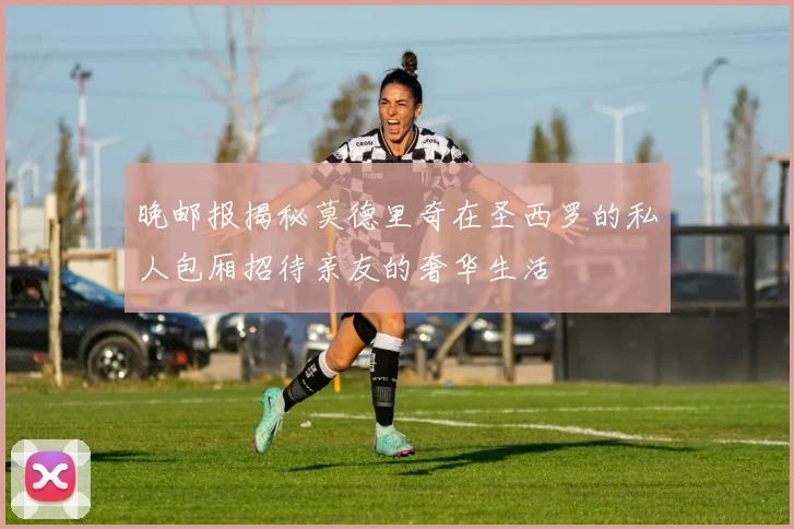 晚邮报揭秘莫德里奇在圣西罗的私人包厢招待亲友的奢华生活