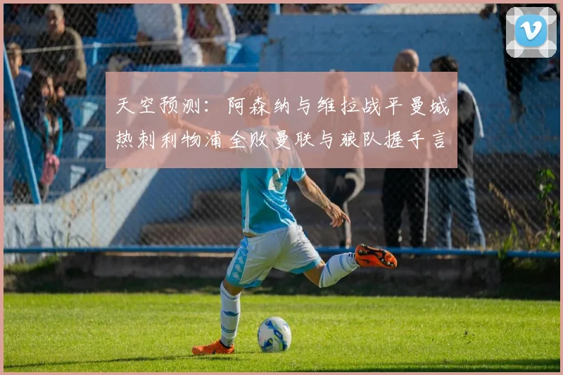 天空预测：阿森纳与维拉战平曼城热刺利物浦全败曼联与狼队握手言和