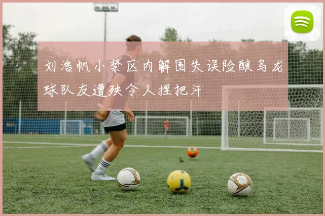 刘浩帆小禁区内解围失误险酿乌龙球队友遭殃令人捏把汗