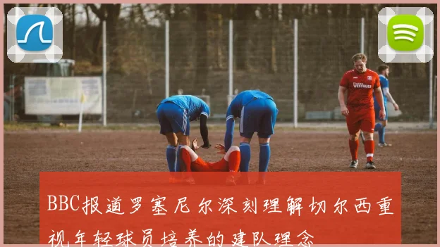 BBC报道罗塞尼尔深刻理解切尔西重视年轻球员培养的建队理念