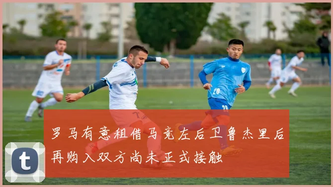 罗马有意租借马竞左后卫鲁杰里后再购入双方尚未正式接触