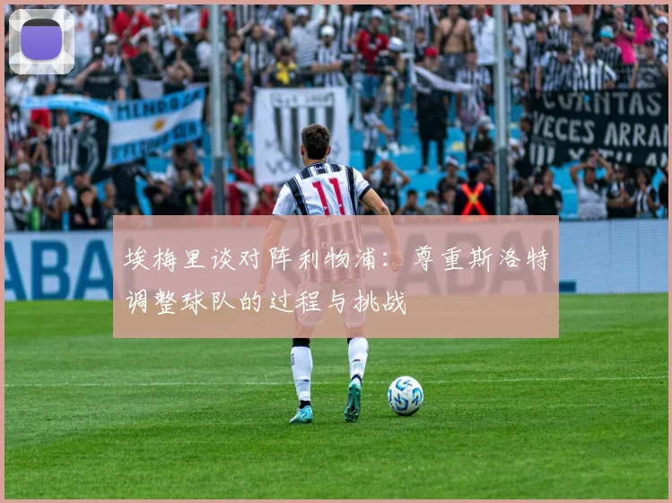 埃梅里谈对阵利物浦：尊重斯洛特调整球队的过程与挑战