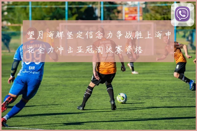 望月海辉坚定信念力争战胜上海申花全力冲击亚冠淘汰赛资格