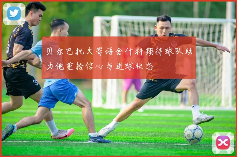 贝尔巴托夫寄语舍什科期待球队助力他重拾信心与进球状态