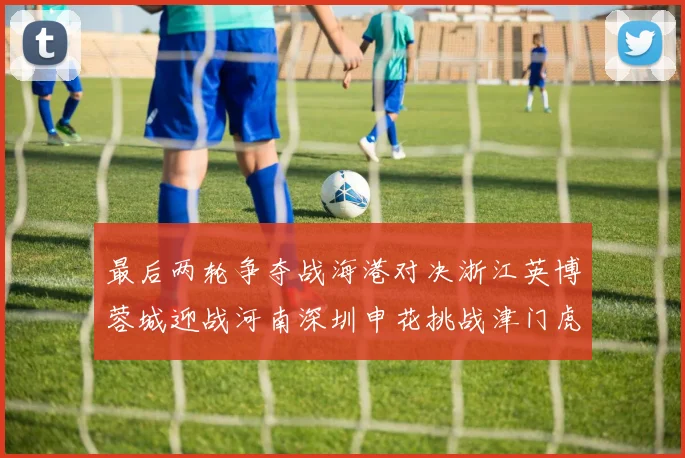最后两轮争夺战海港对决浙江英博蓉城迎战河南深圳申花挑战津门虎