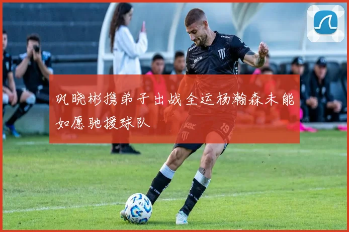 巩晓彬携弟子出战全运杨瀚森未能如愿驰援球队
