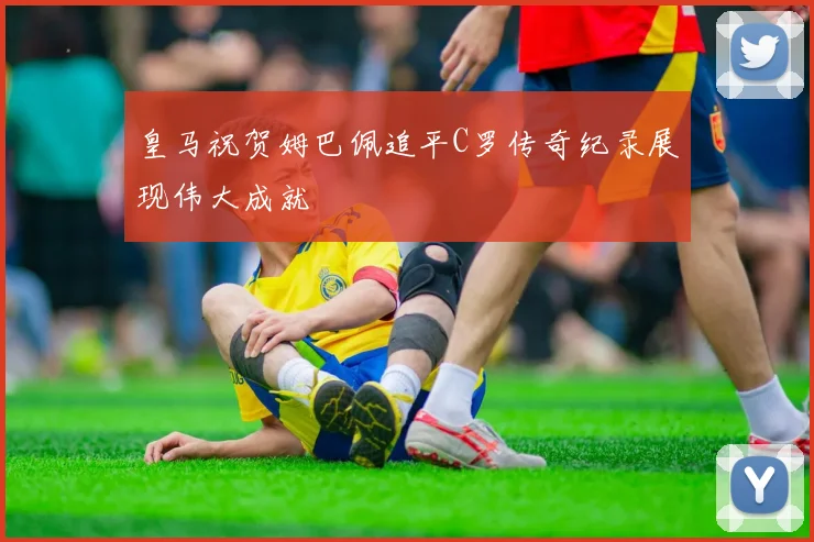 皇马祝贺姆巴佩追平C罗传奇纪录展现伟大成就