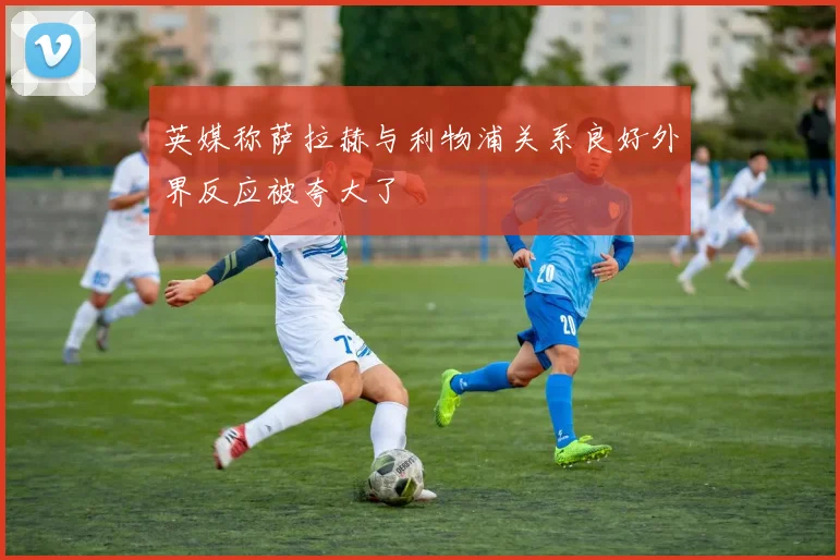 英媒称萨拉赫与利物浦关系良好外界反应被夸大了