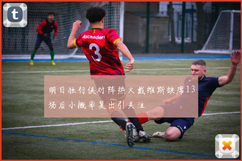 明日独行侠对阵热火戴维斯缺席13场后小概率复出引关注