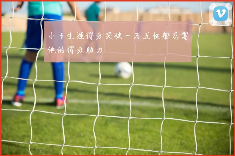 小卡生涯得分突破一万五快船急需他的得分助力