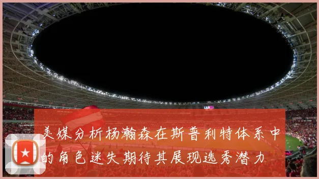 美媒分析杨瀚森在斯普利特体系中的角色迷失期待其展现选秀潜力