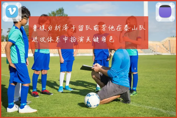鲁媒分析泽卡留队前景他在泰山队进攻体系中扮演关键角色