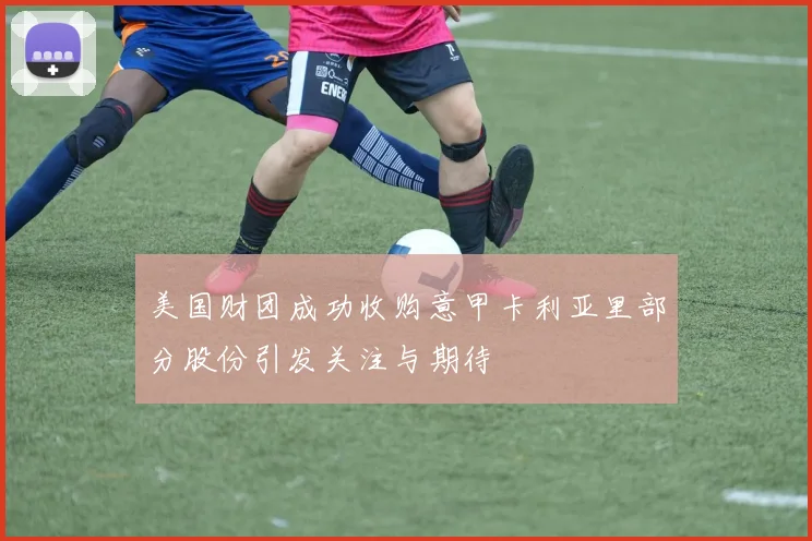 美国财团成功收购意甲卡利亚里部分股份引发关注与期待
