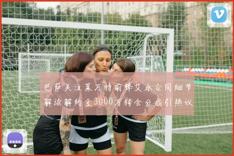 巴萨关注莱万特前锋艾永合同细节解读解约金3000万转会分成引热议