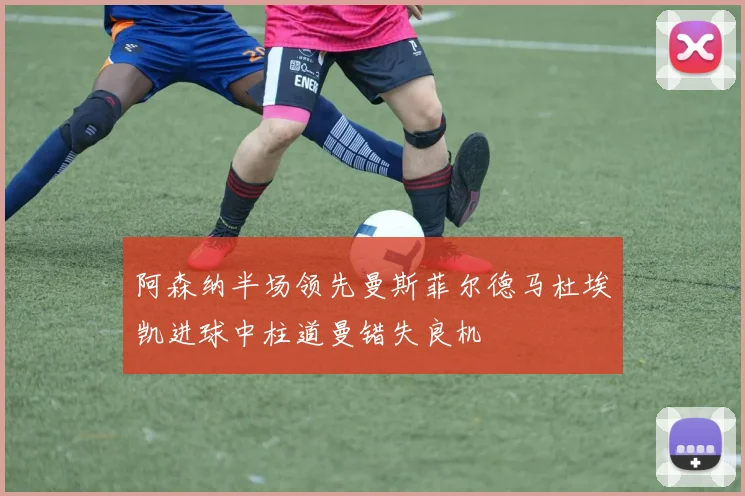 阿森纳半场领先曼斯菲尔德马杜埃凯进球中柱道曼错失良机