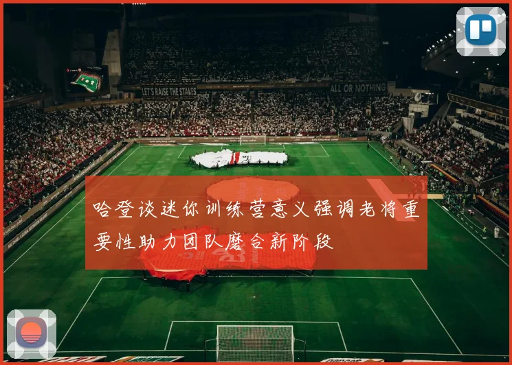 哈登谈迷你训练营意义强调老将重要性助力团队磨合新阶段