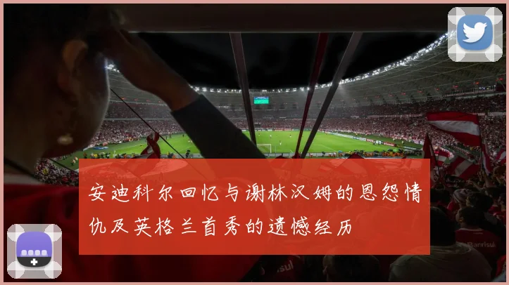 安迪科尔回忆与谢林汉姆的恩怨情仇及英格兰首秀的遗憾经历
