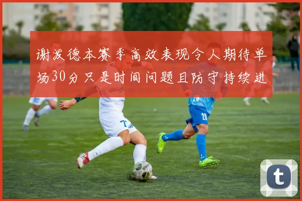 谢泼德本赛季高效表现令人期待单场30分只是时间问题且防守持续进步