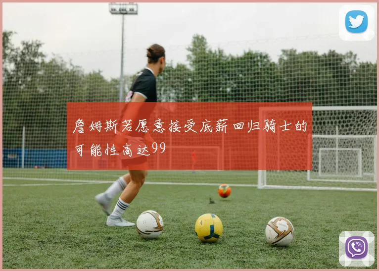 詹姆斯若愿意接受底薪回归骑士的可能性高达99