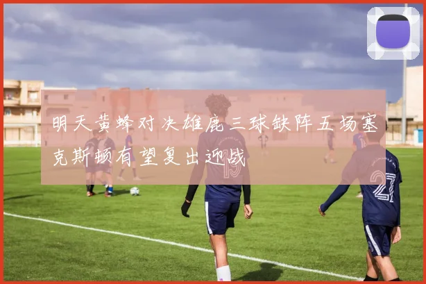 明天黄蜂对决雄鹿三球缺阵五场塞克斯顿有望复出迎战