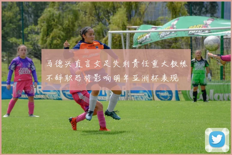 马德兴直言女足失利责任重大教练不辞职恐将影响明年亚洲杯表现