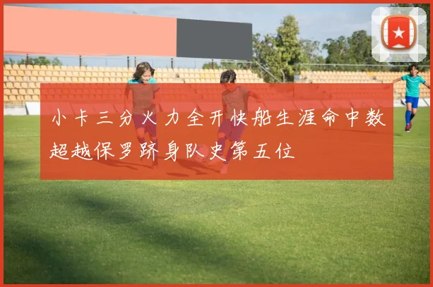 小卡三分火力全开快船生涯命中数超越保罗跻身队史第五位